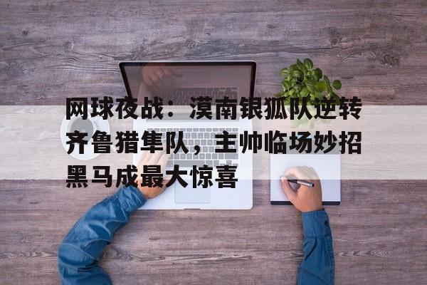 网球夜战：漠南银狐队逆转齐鲁猎隼队，主帅临场妙招黑马成最大惊喜的简单介绍-开云平台