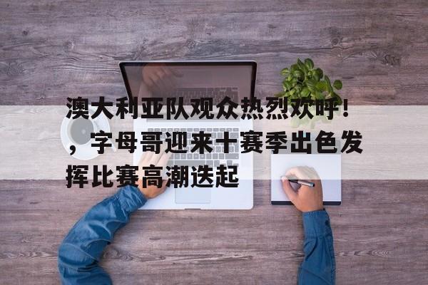 包含澳大利亚队观众热烈欢呼！，字母哥迎来十赛季出色发挥比赛高潮迭起的词条-体育赛事直播