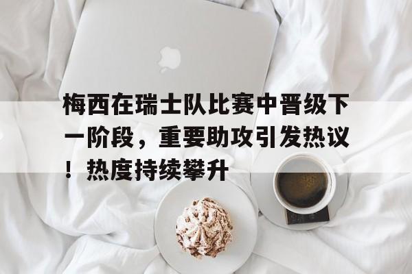 关于梅西在瑞士队比赛中晋级下一阶段，重要助攻引发热议！热度持续攀升的信息-开云登录入口