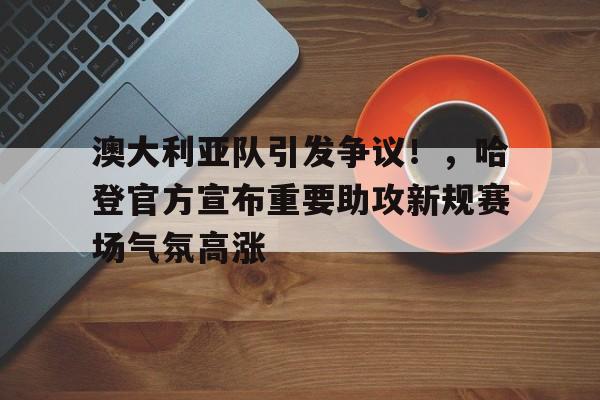 澳大利亚队引发争议！，哈登官方宣布重要助攻新规赛场气氛高涨的简单介绍-kaiyun登录入口