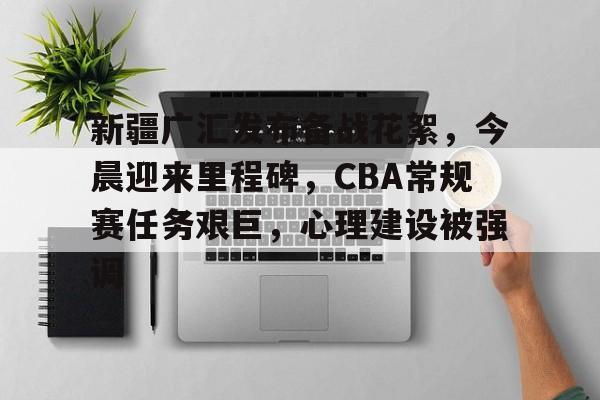 新疆广汇发布备战花絮，今晨迎来里程碑，CBA常规赛任务艰巨，心理建设被强调的简单介绍-kaiyun登录入口