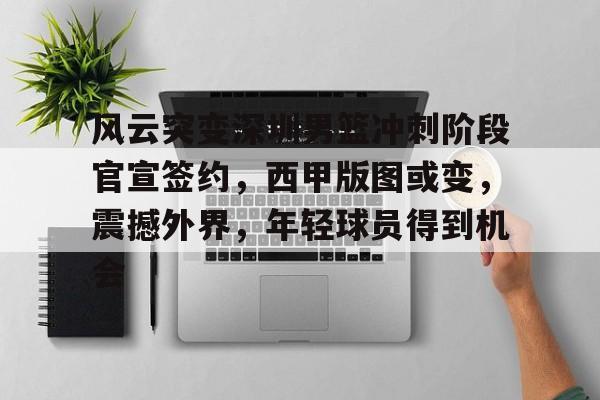 风云突变深圳男篮冲刺阶段官宣签约，西甲版图或变，震撼外界，年轻球员得到机会的简单介绍-体育赛事直播