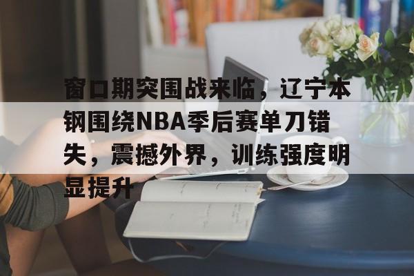 包含窗口期突围战来临，辽宁本钢围绕NBA季后赛单刀错失，震撼外界，训练强度明显提升的词条-开云网页版